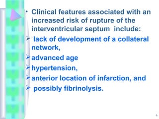6
• Clinical features associated with an
increased risk of rupture of the
interventricular septum include:
 lack of development of a collateral
network,
advanced age
hypertension,
anterior location of infarction, and
 possibly fibrinolysis.
 