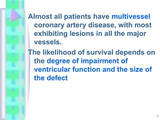 9
Almost all patients have multivessel
coronary artery disease, with most
exhibiting lesions in all the major
vessels.
The likelihood of survival depends on
the degree of impairment of
ventricular function and the size of
the defect
 