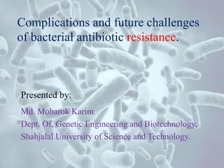 Complications and future challenges
of bacterial antibiotic resistance.
Presented by:
Md. Mobarok Karim
Dept. Of, Genetic Engineering and Biotechnology,
Shahjalal University of Science and Technology.
 