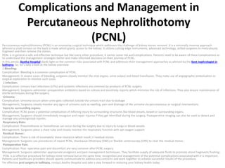 Complications and Management in
Percutaneous Nephrolithotomy
(PCNL)
Percutaneous nephrolithotomy (PCNL) is an innovative surgical technique which addresses the challenge of kidney stones removal. It is a minimally invasive approach
wherein a small incision on the back is made which grants access to the kidney. It utilizes cutting-edge instruments, advanced technology, skilled surgeons to meticulously
fragment and then remove the stones.
PCNL is in general a safe and effective technique but like every other procedure, it carries some risk and complications. Patients need to be aware of these complications so
to understand the management strategies better and make informed decisions on their journey of PCNL.
In this article, Aastha Hospital sheds light on the common risks associated with PCNL and addresses their management approaches as advised by the best nephrologist in
ludhiana. So, let’s take a look at the below overview:
1.Bleeding:
Complication: Bleeding is a common complication of PCNL.
Management: In severe cases of bleeding, surgeons closely monitor the vital organs, urine output and blood transfusion. They make use of angiographic embolization or
surgical exploration to monitor such cases.
2.Infection:
Complication: Urinary tract infections (UTIs) and systemic infections are common by-products of PCNL surgery.
Management: Surgeons administer preoperative antibiotics based on culture and sensitivity reports which minimize the risk of infections. They also ensure maintenance of
sterile techniques during the surgery.
Urinoma:
Complication: Urinoma occurs when urine gets collected outside the urinary tract due to leakage.
Management: Surgeons closely monitor any signs of urinoma such as swelling, pain and drainage of the urinoma via percutaneous or surgical interventions.
Injury to surrounding organs:
Complication: PCNL poses a potential complication of inflicting injury to surrounding structures like blood vessels, bowel or surrounding organs.
Management: Surgeons should immediately recognize and repair injuries if they get identified during the surgery. Postoperative imaging can also be used to detect and
manage any unrecognized injuries.
Respiratory Risks:
Complication: Pneumothorax or hemothorax can occur during the surgery due to injury to lungs or blood vessels.
Management: Surgeons place a chest tube and closely monitor the respiratory function with apt oxygen support.
Residual Stones:
Complication: There is risk of incomplete stone clearance which result in residual stones.
Management: Surgeons use procedures of repeat PCNL, shockwave lithotripsy (SWL) or flexible ureteroscopy (URS) to clear the residual stones.
Postoperative Pain:
Complication: Post- operative pain and discomfort are very common after PCNL surgery.
Management: Surgeons administer appropriate analgesics and pain management techniques. They facilitate supply of adequate fluids to promote stone fragments flushing.
PCNL is as effective procedure for kidney stone removal but at the same time, recognition and management of the potential complications associated with it is important.
Patients and healthcare providers should openly communicate to address any concerns and work together to achieve successful results of the procedure.
For effective pcnl surgery in ludhiana, contact Aastha Hospital and take a step forward in restoring your kidney health today.
 