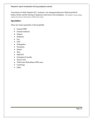 Research report complication During postpartum period


Vaccination of child, Hepatitis B,C treatment, vast management(preset), Dialysis(artificial
kidney facility and the training of dispensers and receives the emergency. This hospital is also providing
routine care services to the prisoners of District Jail, Gujrat.

Specialties:
There are sixteen specialties of the hospitable

          General OPD
          General medicine
          Surgery
          Pediatrics
          Eye
          ENT
          Orthopedics
          Psychiatry
          Dental
          Skin
          OB/GYN
          Emergency/Casualty
          Home Cases
          Tibb/Unani Shifa Khana OPD cases
          Cardiology
          Other




                                                                                                 Page 10
 