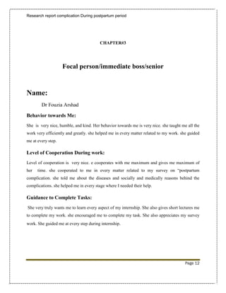 Research report complication During postpartum period




                                        CHAPTER#3




                    Focal person/immediate boss/senior



Name:
        Dr Fouzia Arshad

Behavior towards Me:
She is very nice, humble, and kind. Her behavior towards me is very nice. she taught me all the
work very efficiently and greatly. she helped me in every matter related to my work. she guided
me at every step.

Level of Cooperation During work:
Level of cooperation is very nice. e cooperates with me maximum and gives me maximum of
her   time. she cooperated to me in every matter related to my survey on “postpartum
complication. she told me about the diseases and socially and medically reasons behind the
complications. she helped me in every stage where I needed their help.

Guidance to Complete Tasks:
She very truly wants me to learn every aspect of my internship. She also gives short lectures me
to complete my work. she encouraged me to complete my task. She also appreciates my survey
work. She guided me at every step during internship.




                                                                                        Page 12
 