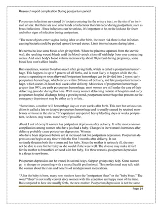 Research report complication During postpartum period


Postpartum infections are caused by bacteria entering the the urinary tract, or the site of an inci-
sion or tear. But there are also other kinds of infections that can occur during postpartum, such as
breast infections . Since infections can be serious, it's important to be on the lookout for fever
and other signs of infection during postpartum.

“The more objects enter vagina during labor or after birth, the more risk there is that infection-
causing bacteria could be pushed upward toward uterus. Limit internal exams during labor .

It's normal to lose some blood after giving birth. When the placenta separates from the uterine
wall, the resulting wound bleeds until the blood vessels close off with help from your contracting
uterus. And since body's blood volume increases by about 50 percent during pregnancy, some
blood loss won't affect health.

But sometimes, women bleed too much after giving birth, which is called a postpartum hemorr-
hage. This happens in up to 5 percent of all births, and is most likely to happen while the pla-
centa is separating or soon afterward Postpartum hemorrhage can be divided into 2 types: early
postpartum hemorrhage, which occurs within 24 hours of delivery, and late postpartum hemorr-
hage, which occurs 24 hours to 6 weeks after delivery. Most cases of postpartum hemorrhage,
greater than 99%, are early postpartum hemorrhage. most women are still under the care of their
delivering provider during this time. With many women delivering outside of hospitals and early
postpartum hospital discharge being a growing trend, postpartum hemorrhage that presents to the
emergency department may be either early or late..

“Sometimes, a mother will hemorrhage days or even weeks after birth. This rare but serious con-
dition is called a late or delayed postpartum hemorrhage and is usually caused by retained mem-
branes or tissue in the uterus.” If experience unexpected heavy bleeding days or weeks postpar-
tum, lie down, stay warm, nurse baby if possible,

About 1 out of every 8 women has postpartum depression after delivery. It is the most common
complication among women who have just had a baby. Changes in the woman's hormones after
delivery probably cause postpartum depression. Women
who have been depressed before are at increased risk for postpartum depression. Postpartum de-
pression can begin at any time within the first 3 months after delivery. It can
seriously threaten both the woman and her baby. Since the mother is seriously ill, she may
not be able to care for her baby as she would if she were well. The disease may make it hard
for the mother to breastfeed or bond with her baby. For these reasons, postpartum depression
is a threat to newborns.

Postpartum depression can be treated in several ways. Support groups may help. Some women
go to therapy or counseling with a mental health professional. This professional may talk with
the woman about the risks and benefits of antidepressant medications.

“After the baby is born, many new mothers have the "postpartum blues" or the "baby blues." The
word "blues" is not really correct since women with this condition are happy most of the time.
But compared to how she usually feels, the new mother. Postpartum depression is not the same
                                                                                            Page 14
 