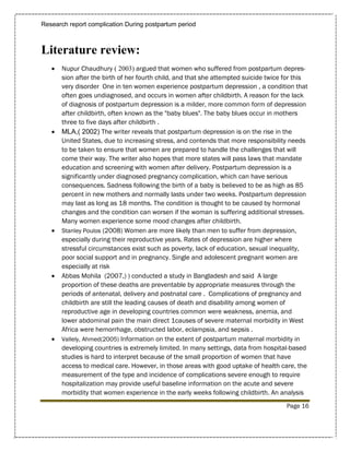 Research report complication During postpartum period



Literature review:
      Nupur Chaudhury ( 2003) argued that women who suffered from postpartum depres-
       sion after the birth of her fourth child, and that she attempted suicide twice for this
       very disorder One in ten women experience postpartum depression , a condition that
       often goes undiagnosed, and occurs in women after childbirth. A reason for the lack
       of diagnosis of postpartum depression is a milder, more common form of depression
       after childbirth, often known as the "baby blues". The baby blues occur in mothers
       three to five days after childbirth .
      MLA,( 2002) The writer reveals that postpartum depression is on the rise in the
       United States, due to increasing stress, and contends that more responsibility needs
       to be taken to ensure that women are prepared to handle the challenges that will
       come their way. The writer also hopes that more states will pass laws that mandate
       education and screening with women after delivery. Postpartum depression is a
       significantly under diagnosed pregnancy complication, which can have serious
       consequences. Sadness following the birth of a baby is believed to be as high as 85
       percent in new mothers and normally lasts under two weeks. Postpartum depression
       may last as long as 18 months. The condition is thought to be caused by hormonal
       changes and the condition can worsen if the woman is suffering additional stresses.
       Many women experience some mood changes after childbirth.
      Stanley Poulos (2008) Women are more likely than men to suffer from depression,
       especially during their reproductive years. Rates of depression are higher where
       stressful circumstances exist such as poverty, lack of education, sexual inequality,
       poor social support and in pregnancy. Single and adolescent pregnant women are
       especially at risk
      Abbas Mohila (2007,) ) conducted a study in Bangladesh and said A large
       proportion of these deaths are preventable by appropriate measures through the
       periods of antenatal, delivery and postnatal care . Complications of pregnancy and
       childbirth are still the leading causes of death and disability among women of
       reproductive age in developing countries common were weakness, anemia, and
       lower abdominal pain the main direct 1causes of severe maternal morbidity in West
       Africa were hemorrhage, obstructed labor, eclampsia, and sepsis .
      Vallely, Ahmed(2005) Information on the extent of postpartum maternal morbidity in
       developing countries is extremely limited. In many settings, data from hospital-based
       studies is hard to interpret because of the small proportion of women that have
       access to medical care. However, in those areas with good uptake of health care, the
       measurement of the type and incidence of complications severe enough to require
       hospitalization may provide useful baseline information on the acute and severe
       morbidity that women experience in the early weeks following childbirth. An analysis
                                                                                      Page 16
 