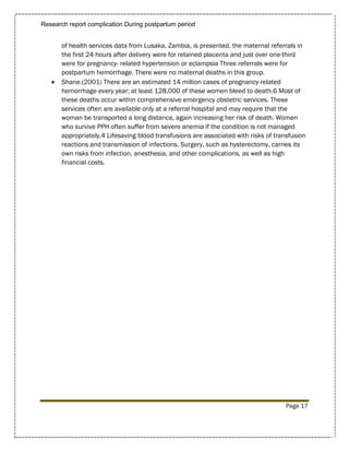 Research report complication During postpartum period


       of health services data from Lusaka, Zambia, is presented. the maternal referrals in
       the first 24 hours after delivery were for retained placenta and just over one-third
       were for pregnancy- related hypertension or eclampsia Three referrals were for
       postpartum hemorrhage. There were no maternal deaths in this group.
      Shane.(2001) There are an estimated 14 million cases of pregnancy-related
       hemorrhage every year; at least 128,000 of these women bleed to death.6 Most of
       these deaths occur within comprehensive emergency obstetric services. These
       services often are available only at a referral hospital and may require that the
       woman be transported a long distance, again increasing her risk of death. Women
       who survive PPH often suffer from severe anemia if the condition is not managed
       appropriately.4 Lifesaving blood transfusions are associated with risks of transfusion
       reactions and transmission of infections. Surgery, such as hysterectomy, carries its
       own risks from infection, anesthesia, and other complications, as well as high
       financial costs.




                                                                                     Page 17
 