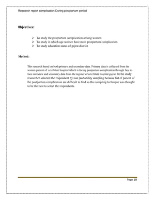 Research report complication During postpartum period




0bjectives:


            To study the postpartum complication among women
            To study in which age women have most postpartum complication
            To study education status of gujrat district


Method:


       This research based on both primary and secondary data. Primary data is collected from the
       women patient of aziz bhati hospital which is facing postpartum complication through face to
       face interview and secondary data from the register of aziz bhati hospital gujrat. In the study
       researcher selected the respondent by non probability sampling because list of patient of
       the postpartum complication are difficult to find so this sampling technique was thought
       to be the best to select the respondents.




                                                                                                 Page 18
 