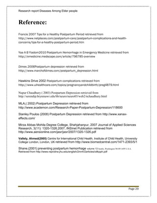 Research report Diseases Among Elder people



Reference:
Francis 2007 Tips for a Healthy Postpartum Period retrieved from
http://www.netplaces.com/postpartum-care/postpartum-complications-and-health-
concerns/tips-for-a-healthy-postpartum-period.htm


Yaa A B Yiadom2010 Postpartum Hemorrhage in Emergency Medicine retrieved from
http://emedicine.medscape.com/article/796785-overview


Dimes 2006Postpartum depression retrieved from
http://www.marchofdimes.com/postpartum_depression.html


Hawkins Drive 2002 Postpartum complications retrieved from
http://www.uihealthcare.com/topics/pregnancyandchildbirth/preg4879.html

Nupur Chaudhury ( 2003) Postpartum Depression retrieved from
http://serendip.brynmawr.edu/bb/neuro/neuro03/web2/nchaudhury.html

MLA,( 2002) Postpartum Depression retrieved from
http://www.academon.com/Research-Paper-Postpartum-Depression/118600

Stanley Poulos (2008) Postpartum Depression retrieved from http://www.xanax-
effects.com/

Mirza Abbas Mohila Degree College, Shahjahanpur, 2007 Journal of Applied Sciences
Research, 3(11): 1320-1326,2007, INSInet Publication retrieved from
http://www.aensionline.com/jasr/jasr/2007/1320-1326.pdf

Vallely, Ahmed(2005) Centre for International Child Health, Institute of Child Health, University
College London, London, UK retrieved from http://www.biomedcentral.com/1471-2393/5/1

Shane.(2001) preventing postpartum hemorrhage               volume 13 Seattle, Washington 98109-1699 U.S.A.
Retrieved from http://www.reproline.jhu.edu/english/2mnh/2articles/otlkpph.pdf




                                                                                                        Page 29
 