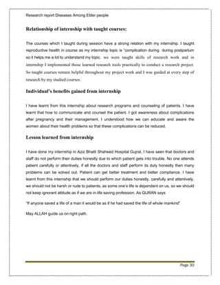 Research report Diseases Among Elder people


Relationship of internship with taught courses:

The courses which I taught during session have a strong relation with my internship. I taught
reproductive health in course as my internship topic is “complication during during postpartum
so it helps me a lot to understand my topic. we were taught skills of research work and in
internship I implemented those learned research tools practically to conduct a research project.
So taught courses remain helpful throughout my project work and I was guided at every step of
research by my studied courses.

Individual’s benefits gained from internship

I have learnt from this internship about research programs and counseling of patients. I have
learnt that how to communicate and counsel the patient. I got awareness about complications
after pregnancy and their management. I understood how we can educate and aware the
women about their health problems so that these complications can be reduced.

Lesson learned from internship

I have done my internship in Aziz Bhatti Shaheed Hospital Gujrat, I have seen that doctors and
staff do not perform their duties honestly due to which patient gets into trouble. No one attends
patient carefully or attentively, if all the doctors and staff perform its duty honestly then many
problems can be solved out. Patient can get better treatment and better compliance. I have
learnt from this internship that we should perform our duties honestly, carefully and attentively,
we should not be harsh or rude to patients, as some one’s life is dependant on us, so we should
not keep ignorant attitude as if we are in life saving profession. As QURAN says

“If anyone saved a life of a man it would be as if he had saved the life of whole mankind”

May ALLAH guide us on right path.




                                                                                             Page 30
 