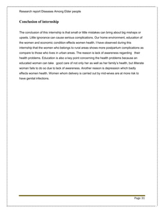 Research report Diseases Among Elder people


Conclusion of internship

The conclusion of this internship is that small or little mistakes can bring about big mishaps or
upsets. Little ignorance can cause serious complications. Our home environment, education of
the women and economic condition effects women health. I have observed during this
internship that the women who belongs to rural areas shows more postpartum complications as
compare to those who lives in urban areas. The reason is lack of awareness regarding their
health problems. Education is also a key point concerning the health problems because an
educated woman can take good care of not only her as well as her family’s health, but illiterate
woman fails to do so due to lack of awareness. Another reason is depression which badly
effects women health. Women whom delivery is carried out by mid-wives are at more risk to
have genital infections.




                                                                                           Page 31
 