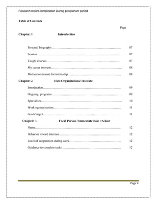 Research report complication During postpartum period


Table of Contents

                                                                       Page

Chapter: 1                    Introduction



       Personal biography…………………………………………………………..                             07

       Session………………………………………………………………………                                     07

       Taught courses………………………………………………………………                                 07

       My career interests……………………………………………………………                             08

       Motivation/reason for internship…………………………………………….                     08

Chapter: 2                 Host Organizations/ Institute

       Introduction………………………………………………………………….                                 09

       Ongoing programs……………………………………………………………                                09

       Specialties…………………………………………………………………….                                 10

       Working mechanism…………………………………………………………                                11

       Goals/target…………………………………………………………………..                                11

  Chapter: 3                  Focal Person / Immediate Boss / Senior

       Name………………………………………………………………………...                                     12

       Behavior toward internee……………………………………………………                           12

       Level of cooperation during work…………………………………………...                    12

       Guidance to complete tasks………………………………………………….                         12




                                                                              Page 4
 