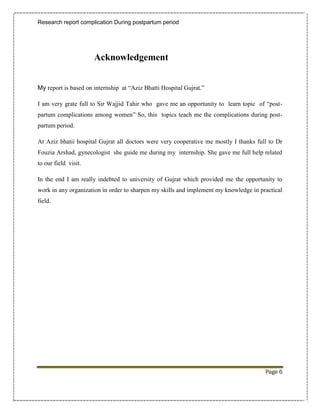 Research report complication During postpartum period




                      Acknowledgement


My report is based on internship at “Aziz Bhatti Hospital Gujrat.”

I am very grate full to Sir Wajjid Tahir who gave me an opportunity to learn topic of “post-
partum complications among women” So, this topics teach me the complications during post-
partum period.

At Aziz bhatii hospital Gujrat all doctors were very cooperative me mostly I thanks full to Dr
Fouzia Arshad, gynecologist she guide me during my internship. She gave me full help related
to our field visit.

In the end I am really indebted to university of Gujrat which provided me the opportunity to
work in any organization in order to sharpen my skills and implement my knowledge in practical
field.




                                                                                       Page 6
 