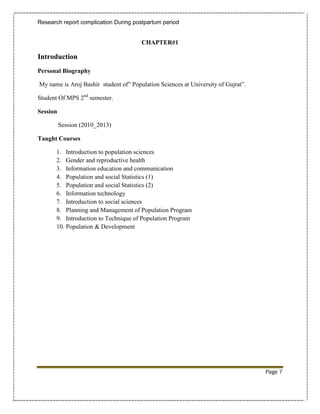 Research report complication During postpartum period


                                       CHAPTER#1

Introduction
Personal Biography

My name is Aroj Bashir student of” Population Sciences at University of Gujrat”.

Student Of MPS 2nd semester.

Session

          Session (2010_2013)

Taught Courses

       1. Introduction to population sciences
       2. Gender and reproductive health
       3. Information education and communication
       4. Population and social Statistics (1)
       5. Population and social Statistics (2)
       6. Information technology
       7. Introduction to social sciences
       8. Planning and Management of Population Program
       9. Introduction to Technique of Population Program
       10. Population & Development




                                                                                   Page 7
 