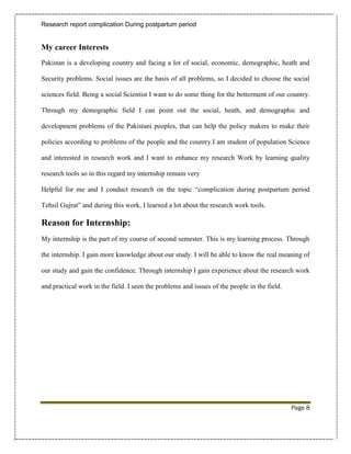 Research report complication During postpartum period


My career Interests
Pakistan is a developing country and facing a lot of social, economic, demographic, heath and

Security problems. Social issues are the basis of all problems, so I decided to choose the social

sciences field. Being a social Scientist I want to do some thing for the betterment of our country.

Through my demographic field I can point out the social, heath, and demographic and

development problems of the Pakistani peoples, that can help the policy makers to make their

policies according to problems of the people and the country.I am student of population Science

and interested in research work and I want to enhance my research Work by learning quality

research tools so in this regard my internship remain very

Helpful for me and I conduct research on the topic “complication during postpartum period

Tehsil Gujrat” and during this work, I learned a lot about the research work tools.

Reason for Internship:
My internship is the part of my course of second semester. This is my learning process. Through

the internship. I gain more knowledge about our study. I will be able to know the real meaning of

our study and gain the confidence. Through internship I gain experience about the research work

and practical work in the field. I seen the problems and issues of the people in the field.




                                                                                              Page 8
 