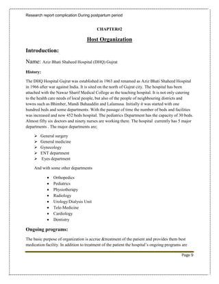 Research report complication During postpartum period


                                          CHAPTER#2

                                    Host Organization
Introduction:
Name: Aziz Bhati Shaheed Hospital (DHQ) Gujrat
History:

The DHQ Hospital Gujrat was established in 1963 and renamed as Aziz Bhati Shaheed Hospital
in 1966 after war against India. It is sited on the north of Gujrat city. The hospital has been
attached with the Nawaz Sharif Medical College as the teaching hospital. It is not only catering
to the health care needs of local people, but also of the people of neighbouring districts and
towns such as Bhimber, Mandi Bahauddin and Lalamusa. Initially it was started with one
hundred beds and some departments. With the passage of time the number of beds and facilities
was increased and now 452 beds hospital. The pediatrics Department has the capacity of 30 beds.
Almost fifty six doctors and ninety nurses are working there. The hospital currently has 5 major
departments . The major departments are;

       General surgery
       General medicine
       Gynecology
       ENT department
       Eyes department

    And with some other departments

               Orthopedics
               Pediatrics
               Physiotherapy
               Radiology
               Urology/Dialysis Unit
               Tele-Medicine
               Cardiology
               Dentistry

Ongoing programs:
The basic purpose of organization is accrue &treatment of the patient and provides them best
medication facility. In addition to treatment of the patient the hospital’s ongoing programs are

                                                                                            Page 9
 