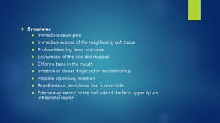  Symptoms
 Immediate sever pain
 Immediate edema of the neighboring soft tissue
 Profuse bleeding from root canal
 Ecchymosis of the skin and mucosa
 Chlorine taste in the mouth
 Irritation of throat if injected in maxillary sinus
 Possible secondary infection
 Anesthesia or paresthesia that is reversible
 Edema may extend to the half side of the face, upper lip and
infraorbital region
 