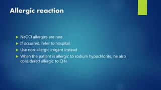Allergic reaction
 NaOCl allergies are rare
 If occurred, refer to hospital.
 Use non-allergic irrigant instead
 When the patient is allergic to sodium hypochlorite, he also
considered allergic to CHx.
 