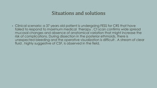 Situations and solutions
• Clinical scenario: a 37 years old patient is undergoing FESS for CRS that have
failed to respond to maximum medical therapy . Ct scan confirms wide spread
mucosal changes and absence of anatomical variation that might increase the
risk of complications. During dissection in the posterior ethmoids, there is
unexpected bleeding and the operative visualization is difficult . A stream of clear
fluid , highly suggestive of CSF, is observed in the field.
 