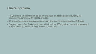 Clinical scenario
• 45 yeard old smoker man had been undergo endoscopic sinus surgery for
chronic rhinosinusitis with nasal polyposis .
• Ct scan shows extensive polyposis on righ side and lesser changes on left side
• Surgery done after 2 wks treatment with (doxidar 100mg/day , mometasone nasal
spry once/day and isonic irrigation of nasal cavity
 