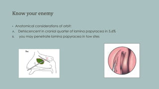 Know your enemy
• Anatomical considerations of orbit:
A. Dehiscencent in cranial quarter of lamina papyracea in 5.6%
B. you may penetrate lamina papyracea in tow sites
 