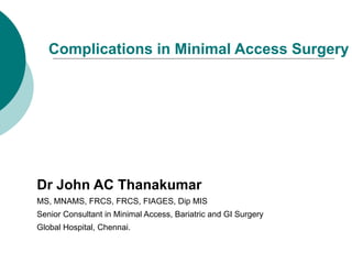 Complications in Minimal Access Surgery




Dr John AC Thanakumar
MS, MNAMS, FRCS, FRCS, FIAGES, Dip MIS
Senior Consultant in Minimal Access, Bariatric and GI Surgery
Global Hospital, Chennai.
 