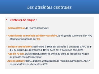 • Facteurs de risque :
– Athérosclérose de l’aorte proximale ;
– Antécédents de maladie cérébro-vasculaire, le risque de survenue d’un AVC
étant alors multiplié par 03.
– Sténose carotidienne supérieure à 90 % est associée à un risque d’AVC de 6
à 8 %, risque qui augmente à 10-15 % en cas d’occlusion complète ;
– Age de 70 ans, qui est typiquement la limite au-delà de laquelle le risque
augmente considérablement.
- Autres facteurs: HTA , diabète, antécédents de maladie pulmonaire, AC/FA
postopératoire, la durée de la CEC.
Les atteintes centrales
 