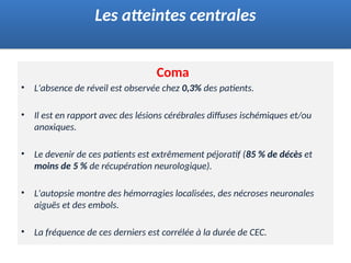 Coma
• L'absence de réveil est observée chez 0,3% des patients.
• Il est en rapport avec des lésions cérébrales diffuses ischémiques et/ou
anoxiques.
• Le devenir de ces patients est extrêmement péjoratif (85 % de décès et
moins de 5 % de récupération neurologique).
• L'autopsie montre des hémorragies localisées, des nécroses neuronales
aiguës et des embols.
• La fréquence de ces derniers est corrélée à la durée de CEC.
Les atteintes centrales
 
