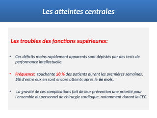 Les troubles des fonctions supérieures:
• Ces déficits moins rapidement apparents sont dépistés par des tests de
performance intellectuelle.
• Fréquence: touchante 28 % des patients durant les premières semaines,
5% d'entre eux en sont encore atteints après le 6e mois.
• La gravité de ces complications fait de leur prévention une priorité pour
l'ensemble du personnel de chirurgie cardiaque, notamment durant la CEC.
Les atteintes centrales
 