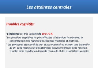 Troubles cognitifs:
*L’incidence est très variable de 10 à 70 %.
*Les fonctions cognitives les plus affectées : l’attention, la mémoire, la
concentration et la rapidité des réponses mentales et motrices.
* Les protocoles standardisés pré- et postopératoires incluent une évaluation
du QI, de la mémoire et de l’attention, du raisonnement, de la fonction
visuelle, de la rapidité en dextérité manuelle et des associations verbales .
Les atteintes centrales
 