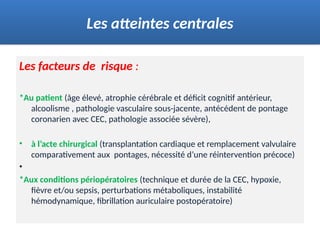 Les facteurs de risque :
*Au patient (âge élevé, atrophie cérébrale et déficit cognitif antérieur,
alcoolisme , pathologie vasculaire sous-jacente, antécédent de pontage
coronarien avec CEC, pathologie associée sévère),
• à l’acte chirurgical (transplantation cardiaque et remplacement valvulaire
comparativement aux pontages, nécessité d’une réintervention précoce)
•
*Aux conditions périopératoires (technique et durée de la CEC, hypoxie,
fièvre et/ou sepsis, perturbations métaboliques, instabilité
hémodynamique, fibrillation auriculaire postopératoire)
Les atteintes centrales
 