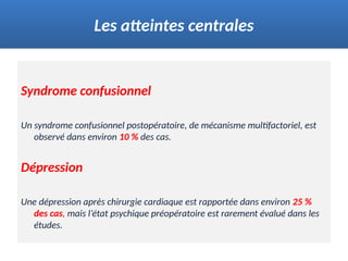 Syndrome confusionnel
Un syndrome confusionnel postopératoire, de mécanisme multifactoriel, est
observé dans environ 10 % des cas.
Dépression
Une dépression après chirurgie cardiaque est rapportée dans environ 25 %
des cas, mais l’état psychique préopératoire est rarement évalué dans les
études.
Les atteintes centrales
 