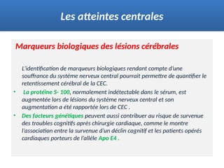 Marqueurs biologiques des lésions cérébrales
L’identification de marqueurs biologiques rendant compte d’une
souffrance du système nerveux central pourrait permettre de quantifier le
retentissement cérébral de la CEC.
• La protéine S- 100, normalement indétectable dans le sérum, est
augmentée lors de lésions du système nerveux central et son
augmentation a été rapportée lors de CEC .
• Des facteurs génétiques peuvent aussi contribuer au risque de survenue
des troubles cognitifs après chirurgie cardiaque, comme le montre
l’association entre la survenue d’un déclin cognitif et les patients opérés
cardiaques porteurs de l’allèle Apo E4 .
Les atteintes centrales
 