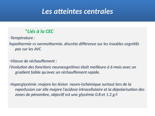 *Liés à la CEC
-Température :
hypothermie vs normothermie, discrète différence sur les troubles cognitifs
pas sur les AVC
-Vitesse de réchauffement :
l’évolution des fonctions neurocognitives était meilleure à 6 mois avec un
gradient faible qu’avec un réchauffement rapide.
-Hyperglycémie :majore les lésion neuro-ischémique surtout lors de la
reperfusion car elle majore l’acidose intracellulaire et la dépolarisation des
zones de pénombre, objectif est une glycémie 0.8 et 1.2 g/l
Les atteintes centrales
 