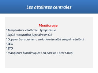 Monitorage
*Température cérébrale : tympanique
*SvjO2 : saturation jugulaire en O2
*Doppler transcranien : variation du débit sanguin cérébral
*EEG
*ETO
*Marqueurs biochimiques : en post op : prot S100β
Les atteintes centrales
 