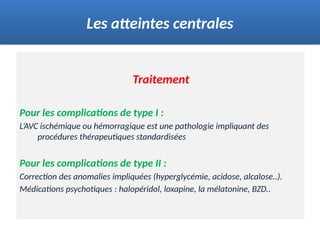 Traitement
Pour les complications de type I :
L’AVC ischémique ou hémorragique est une pathologie impliquant des
procédures thérapeutiques standardisées
Pour les complications de type II :
Correction des anomalies impliquées (hyperglycémie, acidose, alcalose..).
Médications psychotiques : halopéridol, loxapine, la mélatonine, BZD..
Les atteintes centrales
 
