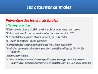 Prévention des lésions cérébrales
- Neuroprotection :
*Détection de plaque d’athérome instable ou volumineuse en préop
*L’observation et la bonne manipulation des canules de la CEC
*Filtres et détecteurs d’emboles sur les lignes artérielles
*ETO per-opératoire (purge gazeuse)
*Correction des troubles métaboliques (natrémie, glycémie)
*Maintien per-opératoire d’une pression artérielle suffisante (PAM≈ 60
mmHg)
*Réchauffement lent
*Moins de complications neurocognitifs après pontage avec des artères
mammaires pédiculées et donc sans anastomoses sur une aorte clampée
Les atteintes centrales
 