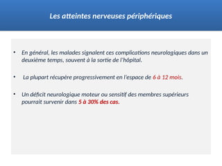 • En général, les malades signalent ces complications neurologiques dans un
deuxième temps, souvent à la sortie de l’hôpital.
• La plupart récupère progressivement en l’espace de 6 à 12 mois.
• Un déficit neurologique moteur ou sensitif des membres supérieurs
pourrait survenir dans 5 à 30% des cas.
Les atteintes nerveuses périphériques
 