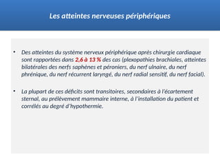 • Des atteintes du système nerveux périphérique après chirurgie cardiaque
sont rapportées dans 2,6 à 13 % des cas (plexopathies brachiales, atteintes
bilatérales des nerfs saphènes et péroniers, du nerf ulnaire, du nerf
phrénique, du nerf récurrent laryngé, du nerf radial sensitif, du nerf facial).
• La plupart de ces déficits sont transitoires, secondaires à l’écartement
sternal, au prélèvement mammaire interne, à l’installation du patient et
corrélés au degré d’hypothermie.
Les atteintes nerveuses périphériques
 