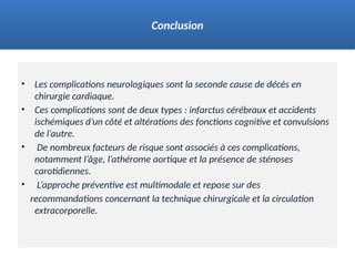 • Les complications neurologiques sont la seconde cause de décès en
chirurgie cardiaque.
• Ces complications sont de deux types : infarctus cérébraux et accidents
ischémiques d’un côté et altérations des fonctions cognitive et convulsions
de l’autre.
• De nombreux facteurs de risque sont associés à ces complications,
notamment l’âge, l’athérome aortique et la présence de sténoses
carotidiennes.
• L’approche préventive est multimodale et repose sur des
recommandations concernant la technique chirurgicale et la circulation
extracorporelle.
Conclusion
 