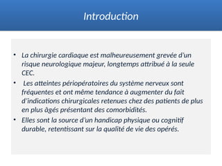 • La chirurgie cardiaque est malheureusement grevée d’un
risque neurologique majeur, longtemps attribué à la seule
CEC.
• Les atteintes périopératoires du système nerveux sont
fréquentes et ont même tendance à augmenter du fait
d’indications chirurgicales retenues chez des patients de plus
en plus âgés présentant des comorbidités.
• Elles sont la source d’un handicap physique ou cognitif
durable, retentissant sur la qualité de vie des opérés.
Introduction
 