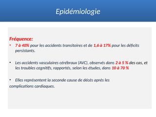 Fréquence:
• 7 à 40% pour les accidents transitoires et de 1,6 à 17% pour les déficits
persistants.
• Les accidents vasculaires cérébraux (AVC), observés dans 2 à 5 % des cas, et
les troubles cognitifs, rapportés, selon les études, dans 10 à 70 %
• Elles représentent la seconde cause de décès après les
complications cardiaques.
Epidémiologie
 