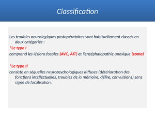 Les troubles neurologiques postopératoires sont habituellement classés en
deux catégories :
*Le type I
comprend les lésions focales (AVC, AIT) et l’encéphalopathie anoxique (coma)
*Le type II
consiste en séquelles neuropsychologiques diffuses (détérioration des
fonctions intellectuelles, troubles de la mémoire, délire, convulsions) sans
signe de focalisation.
Classification
 