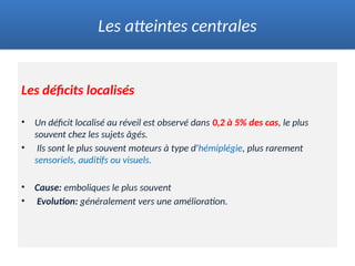 Les déficits localisés
• Un déficit localisé au réveil est observé dans 0,2 à 5% des cas, le plus
souvent chez les sujets âgés.
• Ils sont le plus souvent moteurs à type d'hémiplégie, plus rarement
sensoriels, auditifs ou visuels.
• Cause: emboliques le plus souvent
• Evolution: généralement vers une amélioration.
Les atteintes centrales
 