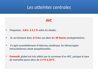 AVC
• Fréquence : 0,8 à à 5,2 % selon les études .
• Ils surviennent dans 2/3 des cas dans les 48 heures postopératoires.
• Il s’agit essentiellement d’infarctus cérébraux, les hémorragies
intracrâniennes étant exceptionnelles.
• Pronostic global est très altéré par la survenue d’un AVC, puisque le taux
de mortalité passe alors de 2-4 % à 20 % .
Les atteintes centrales
 