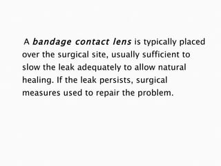 A  bandage contact lens  is typically placed over the surgical site, usually sufficient to slow the leak adequately to allow natural healing. If the leak persists, surgical measures used to repair the problem. 