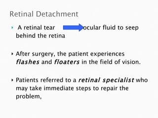 A retinal tear  ocular fluid to seep  behind the retina  After surgery, the patient experiences  flashes  and  floaters  in the field of vision.  Patients referred to a  retinal specialist  who may take immediate steps to repair the problem,  