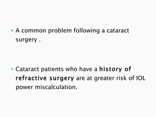 A common problem following a cataract surgery . Cataract patients who have a  history of refractive surgery  are at greater risk of IOL power miscalculation.  