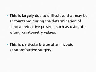 This is largely due to difficulties that may be encountered during the determination of corneal refractive powers, such as using the wrong keratometry values. This is particularly true after myopic keratorefractive surgery.  