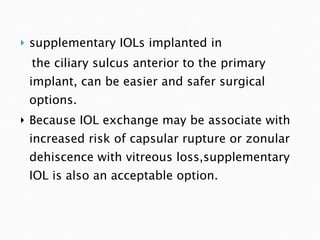 supplementary IOLs implanted in  the ciliary sulcus anterior to the primary implant, can be easier and safer surgical options. Because IOL exchange may be associate with increased risk of capsular rupture or zonular dehiscence with vitreous loss,supplementary IOL is also an acceptable option. 