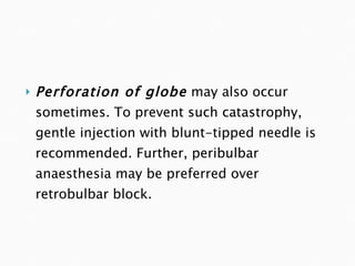 Perforation of globe   may also occur sometimes. To prevent such catastrophy, gentle injection with blunt-tipped needle is recommended. Further, peribulbar anaesthesia may be preferred over retrobulbar block. 