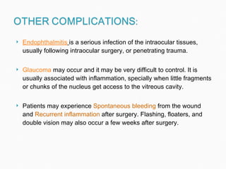 Endophthalmitis   is a serious infection of the intraocular tissues, usually following intraocular surgery, or penetrating trauma.  Glaucoma  may occur and it may be very difficult to control. It is usually associated with inflammation, specially when little fragments or chunks of the nucleus get access to the vitreous cavity.  Patients may experience  Spontaneous bleeding  from the wound and  Recurrent inflammation  after surgery. Flashing, floaters, and double vision may also occur a few weeks after surgery.  